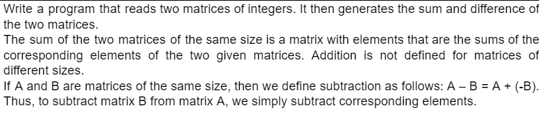 Write a program that reads two matrices of integers. It then generates the sum and difference of
the two matrices.
The sum of the two matrices of the same size is a matrix with elements that are the sums of the
corresponding elements of the two given matrices. Addition is not defined for matrices of
different sizes.
If A and B are matrices of the same size, then we define subtraction as follows: A – B = A + (-B).
Thus, to subtract matrix B from matrix A, we simply subtract corresponding elements.
