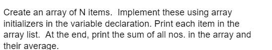 Create an array of N items. Implement these using array
initializers in the variable declaration. Print each item in the
array list. At the end, print the sum of all nos. in the array and
their average.
