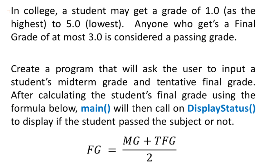 oln college, a student may get a grade of 1.0 (as the
highest) to 5.0 (lowest). Anyone who get's a Final
Grade of at most 3.0 is considered a passing grade.
Create a program that will ask the user to input a
student's midterm grade and tentative final grade.
After calculating the student's final grade using the
formula below, main() will then call on DisplayStatus()
to display if the student passed the subject or not.
MG + TFG
FG =
2
