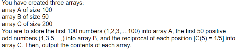 You have created three arrays:
array A of size 100
array B of size 50
array C of size 200
You are to store the first 100 numbers (1,2,3,..,100) into array A, the first 50 positive
odd numbers (1,3,5,..) into array B, and the reciprocal of each position [C(5) = 1/5] into
array C. Then, output the contents of each array.
