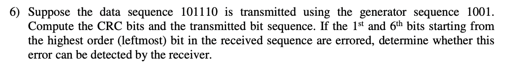 6) Suppose the data sequence 101110 is transmitted using the generator sequence 1001.
Compute the CRC bits and the transmitted bit sequence. If the 1st and 6th bits starting from
the highest order (leftmost) bit in the received sequence are errored, determine whether this
error can be detected by the receiver.
