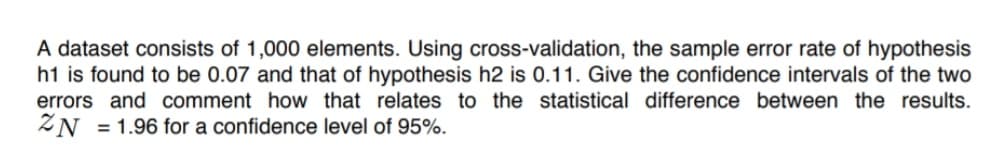 A dataset consists of 1,000 elements. Using cross-validation, the sample error rate of hypothesis
h1 is found to be 0.07 and that of hypothesis h2 is 0.11. Give the confidence intervals of the two
errors and comment how that relates to the statistical difference between the results.
ZN =1.96 for a confidence level of 95%.
