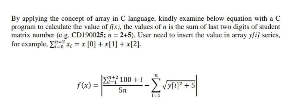 By applying the concept of array in C language, kindly examine below equation with a C
program to calculate the value of f(x), the values of n is the sum of last two digits of student
matrix number (e.g. CD190025; n = 2+5). User need to insert the value in array y[i] series,
for example, En=2.
X; = x [0] + x[1] + x[2].
n+2
Li=1
100 + i
f(x) =
>. Vyli]? + 5
5n
i=1
