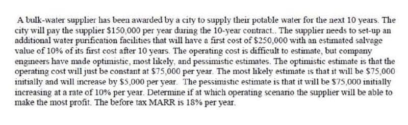 A bulk-water supplier has been awarded by a city to supply their potable water for the next 10 years. The
city will pay the supplier $150,000 per year during the 10-year contract. The supplier needs to set-up an
additional water purification facilities that will have a first cost of $250,000 with an estimated salvage
value of 10% of its first cost after 10 years. The operating cost is difficult to estimate, but company
engineers have made optimistie, most likely, and pessimistic estimates. The optimistic estimate is that the
operating cost will just be constant at $75,000 per year. The most likely estimate is that it will be $75,000
initially and will increase by $5,000 per year. The pessimistic estimate is that it will be $75,000 initially
increasing at a rate of 10% per year. Determine if at which operating scenario the supplier will be able to
make the most profit. The before tax MARR is 18% per year.
