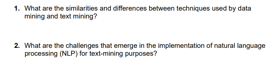 1. What are the similarities and differences between techniques used by data
mining and text mining?
2. What are the challenges that emerge in the implementation of natural language
processing (NLP) for text-mining purposes?
