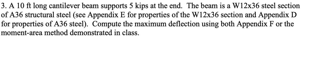 3. A 10 ft long cantilever beam supports 5 kips at the end. The beam is a W12x36 steel section
of A36 structural steel (see Appendix E for properties of the W12x36 section and Appendix D
for properties of A36 steel). Compute the maximum deflection using both Appendix F or the
moment-area method demonstrated in class.
