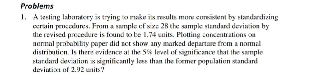 Problems
1. A testing laboratory is trying to make its results more consistent by standardizing
certain procedures. From a sample of size 28 the sample standard deviation by
the revised procedure is found to be 1.74 units. Plotting concentrations on
normal probability paper did not show any marked departure from a normal
distribution. Is there evidence at the 5% level of significance that the sample
standard deviation is significantly less than the former population standard
deviation of 2.92 units?
