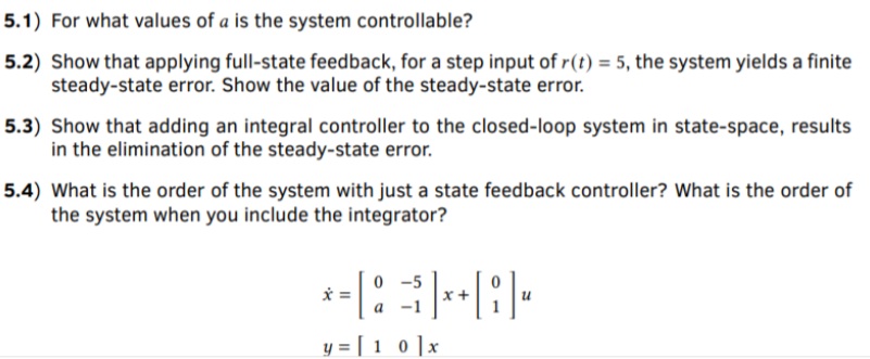 5.1) For what values of a is the system controllable?
5.2) Show that applying full-state feedback, for a step input of r(t) = 5, the system yields a finite
steady-state error. Show the value of the steady-state error.
5.3) Show that adding an integral controller to the closed-loop system in state-space, results
in the elimination of the steady-state error.
5.4) What is the order of the system with just a state feedback controller? What is the order of
the system when you include the integrator?
0 -5
x-
a
y = [ 1 0 ]x
