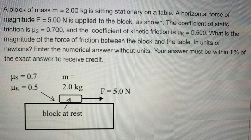 A block of mass m = 2.00 kg is sitting stationary on a table. A horizontal force of
magnitude F= 5.00 N is applied to the block, as shown. The coefficient of static
friction is us = 0.700, and the coefficient of kinetic friction is PK = 0.500. What is the
%3D
magnitude of the force of friction between the block and the table, in units of
newtons? Enter the numerical answer without units. Your answer must be within 1% of
the exact answer to receive credit.
ls = 0.7
HK = 0.5
m =
2.0 kg
F = 5.0 N
block at rest
