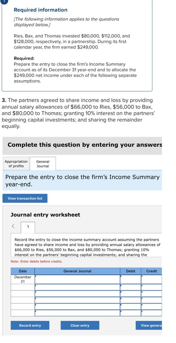 Required information
[The following information applies to the questions
displayed below.]
Ries, Bax, and Thomas invested $80,000, $112,000, and
$128,000, respectively, in a partnership. During its first
calendar year, the firm earned $249,000.
Required:
Prepare the entry to close the firm's Income Summary
account as of its December 31 year-end and to allocate the
$249,000 net income under each of the following separate
assumptions.
3. The partners agreed to share income and loss by providing
annual salary allowances of $66,000 to Ries, $56,000 to Bax,
and $80,000 to Thomas; granting 10% interest on the partners'
beginning capital investments; and sharing the remainder
equally.
Complete this question by entering your answers
Appropriation General
of profits Journal
Prepare the entry to close the firm's Income Summary
year-end.
View transaction list
Journal entry worksheet
<
1
Record the entry to close the income summary account assuming the partners
have agreed to share income and loss by providing annual salary allowances of
$66,000 to Ries, $56,000 to Bax, and $80,000 to Thomas; granting 10%
interest on the partners' beginning capital investments; and sharing the
Note: Enter debits before credits.
Date
December
31
Record entry
General Journal
Clear entry
Debit
Credit
View genera