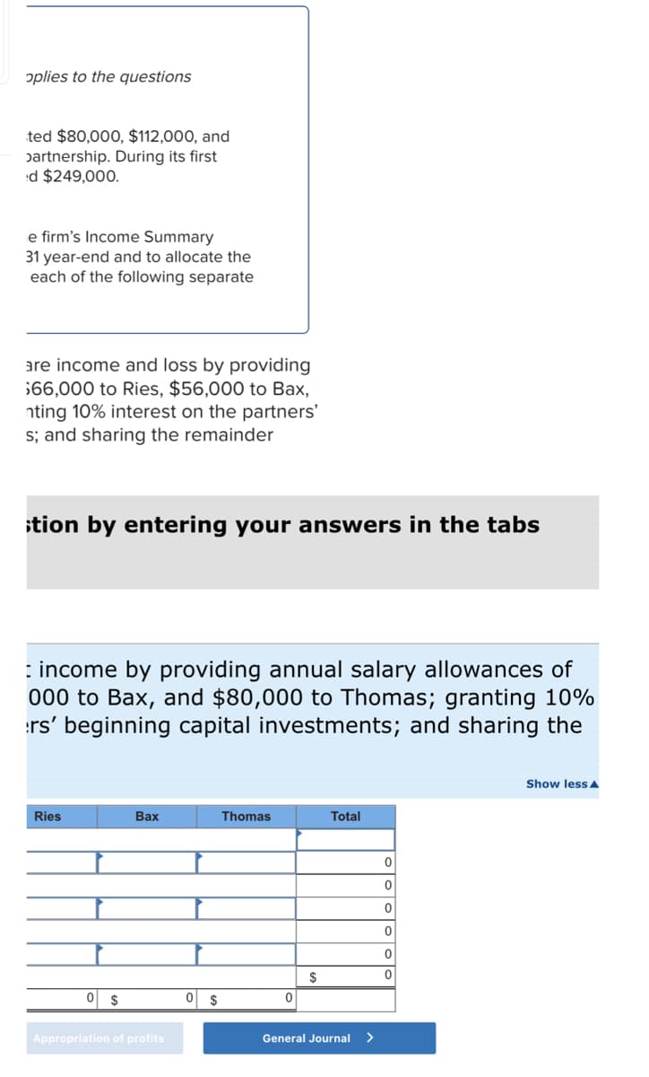 oplies to the questions
ted $80,000, $112,000, and
partnership. During its first
ed $249,000.
e firm's Income Summary
31 year-end and to allocate the
each of the following separate
are income and loss by providing
$66,000 to Ries, $56,000 to Bax,
nting 10% interest on the partners'
s; and sharing the remainder
ition by entering your answers in the tabs
: income by providing annual salary allowances of
000 to Bax, and $80,000 to Thomas; granting 10%
rs' beginning capital investments; and sharing the
Ries
0 $
Bax
Appropriation of profits
0 $
Thomas
0
$
Total
General Journal >
0
0
0
0
0
0
Show less A