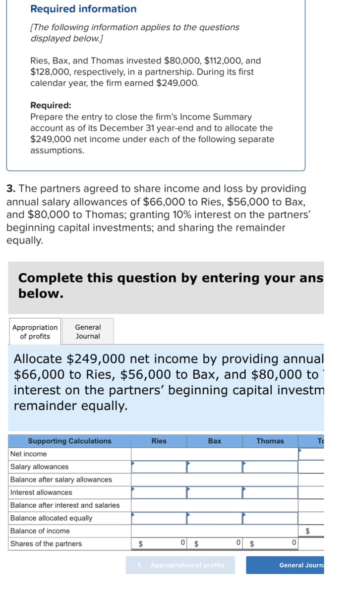 Required information
[The following information applies to the questions
displayed below.]
Ries, Bax, and Thomas invested $80,000, $112,000, and
$128,000, respectively, in a partnership. During its first
calendar year, the firm earned $249,000.
Required:
Prepare the entry to close the firm's Income Summary
account as of its December 31 year-end and to allocate the
$249,000 net income under each of the following separate
assumptions.
3. The partners agreed to share income and loss by providing
annual salary allowances of $66,000 to Ries, $56,000 to Bax,
and $80,000 to Thomas; granting 10% interest on the partners'
beginning capital investments; and sharing the remainder
equally.
Complete this question by entering your ans
below.
Appropriation General
of profits
Journal
Allocate $249,000 net income by providing annual
$66,000 to Ries, $56,000 to Bax, and $80,000 to
interest on the partners' beginning capital investm
remainder equally.
Supporting Calculations
Net income
Salary allowances
Balance after salary allowances
Interest allowances
Balance after interest and salaries
Balance allocated equally
Balance of income
Shares of the partners
$
Ries
$
Bax
< Appropriation of profits
0 $
Thomas
0
$
T
General Journa