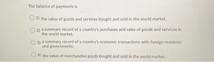 The balance of payments is
1) the value of goods and services bought and sold in the world market.
2) a summary record of a country's purchases and sales of goods and services in
the world market.
3) a summary record of a country's economic transactions with foreign residents
and governments.
4) the value of merchandise goods bought and sold in the world market.