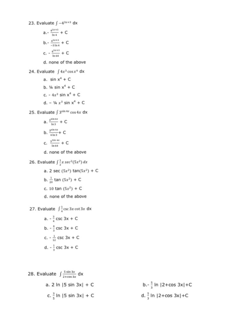 23. Evaluate S -4*+3 dx
a.
+ C
In4
b.-
+ C
-3 in4
C.
+ C
In 64
d. none of the above
24. Evaluate f 4x² cos x* dx
a. sin x* + C
b. V4 sin x* + C
c. - 4x' sin x + C
d. - V% x' sin x* + C
25. Evaluate S 3sin 4 cos 4x dx
+ C
In3
a.
in
b.
4in 3
+ C
C.
+ C
In 64
d. none of the above
26. Evaluate fx sec²(5x²) dx
a. 2 sec (5x²) tan(5x²) + C
b. tan (5x) + c
c. 10 tan (5x²) + C
d. none of the above
27. Evaluate csc 3x cot 3x dx
a. - csc 3x + C
b. - csc 3x + c
c. - csc 3x + c
d. - csc 3x + c
28. Evaluate f
5 sin 3x
dx
24cos 3x
a. 2 In 15 sin 3x| + C
b.- In 12+cos 3x지+C
c. In 15 sin 3x| + C
d.In 12+cos 3x|+C
