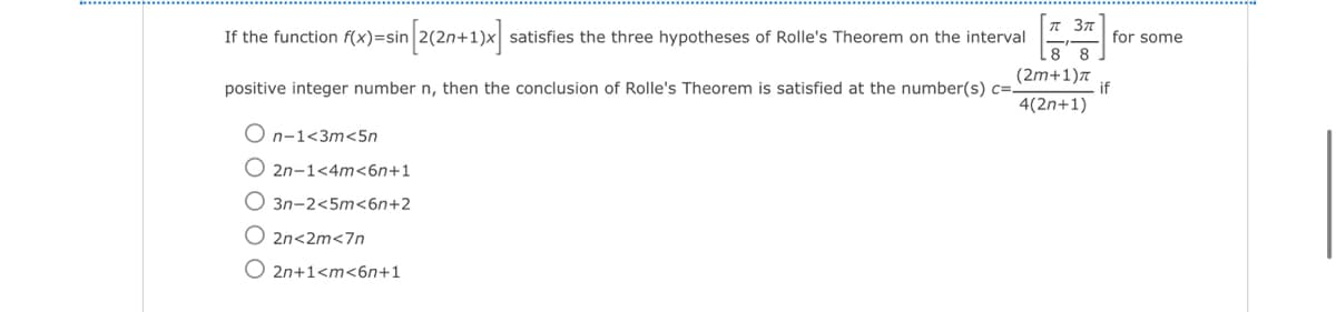 If the function f(x)=sin [2(2n+1)x] · satisfies the three hypotheses of Rolle's Theorem on the interval
positive integer number n, then the conclusion of Rolle's Theorem is satisfied at the number(s) c=-
On-1<3m<5n
O2n-1<4m<6n+1
3n-2<5m<6n+2
2n<2m<7n
O2n+1<m<6n+1
T 3πt
88
(2m+1)π
4(2n+1)
if
for some