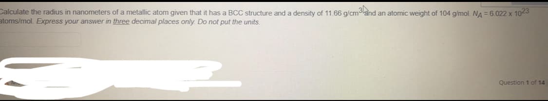 Calculate the radius in nanometers of a metallic atom given that it has a BCC structure and a density of 11.66 g/cm3ind an atomic weight of 104 g/mol. NA = 6.022 x 1023
atoms/mol. Express your answer in three decimal places only. Do not put the units.
Question 1 of 14
