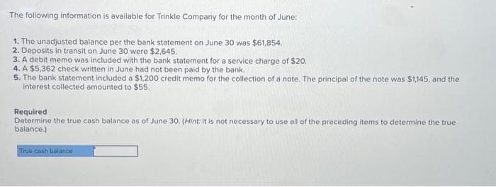 The following information is available for Trinkle Company for the month of June:
1. The unadjusted balance per the bank statement on June 30 was $61,854.
2. Deposits in transit on June 30 were $2,645.
3. A debit memo was included with the bank statement for a service charge of $20.
4. A $5,362 check written in June had not been paid by the bank.
5. The bank statement included a $1,200 credit memo for the collection of a note. The principal of the note was $1,145, and the
interest collected amounted to $55.
Required
Determine the true cash balance as of June 30. (Hint: It is not necessary to use all of the preceding items to determine the true
balance.)
True cash balance