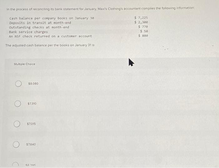 In the process of reconciling its bank statement for January, Maxi's Clothing's accountant compiles the following information:
Cash balance per company books on January 30
Deposits in transit at month-end
Outstanding checks at month-end
Bank service charges
An NSF check returned on a customer account
The adjusted cash balance per the books on January 31 is:
Multiple Choice
$8,080
$7,310
$7,015
$7640
SA 205
$ 7,225
$ 2,300
$ 770
$ 50
$ 880