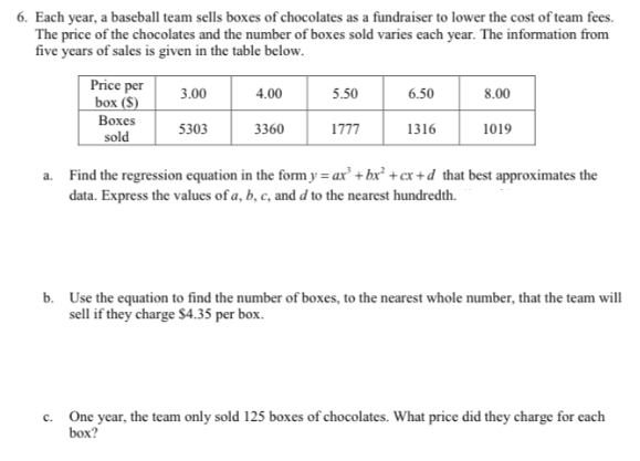 6. Each year, a baseball team sells boxes of chocolates as a fundraiser to lower the cost of team fees.
The price of the chocolates and the number of boxes sold varies each year. The information from
five years of sales is given in the table below.
Price per
box ($)
3.00
4.00
5.50
6.50
8.00
Вохes
5303
3360
1777
1316
1019
sold
a. Find the regression equation in the form y = ax' + bx² +cx +d that best approximates the
data. Express the values of a, b, c, and d to the nearest hundredth.
b. Use the equation to find the number of boxes, to the nearest whole number, that the team will
sell if they charge S$4.35 per box.
One year, the team only sold 125 boxes of chocolates. What price did they charge for each
box?
с.
