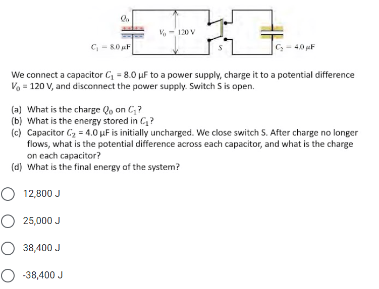 Vo
120 V
C = 8.0 µF
C2 = 4.0 µF
We connect a capacitor C = 8.0 µF to a power supply, charge it to a potential difference
Vo = 120 V, and disconnect the power supply. Switch S is open.
(a) What is the charge Qo on C,?
(b) What is the energy stored in C,?
(c) Capacitor C2 = 4.0 µF is initially uncharged. We close switch S. After charge no longer
flows, what is the potential difference across each capacitor, and what is the charge
on each capacitor?
(d) What is the final energy of the system?
12,800 J
25,000 J
O 38,400 J
O -38,400 J
