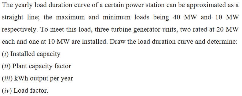 The yearly load duration curve of a certain power station can be approximated as a
straight line; the maximum and minimum loads being 40 MW and 10 MW
respectively. To meet this load, three turbine generator units, two rated at 20 MW
each and one at 10 MW are installed. Draw the load duration curve and determine:
(i) Installed capacity
(ii) Plant capacity factor
(iii) kWh output per year
(iv) Load factor.
