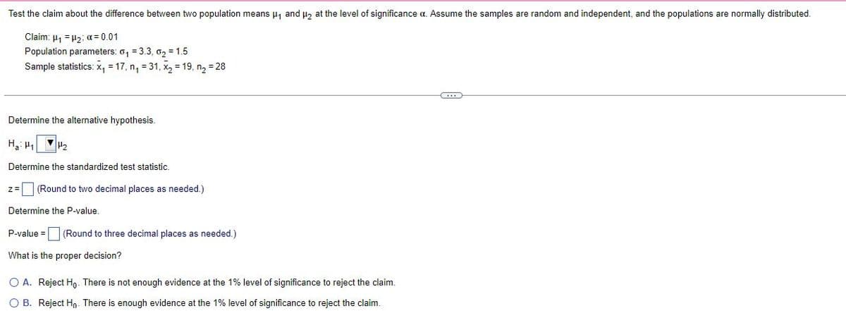 Test the claim about the difference between two population means ₁ and ₂ at the level of significance a. Assume the samples are random and independent, and the populations are normally distributed.
Claim: μ₁ = ₂; α = 0.01
Population parameters: 0₁ = 3.3, 0₂ = 1.5
Sample statistics: x₁ = 17, n₁ = 31, x₂ = 19, n₂ = 28
(...)
Determine the alternative hypothesis.
H₂:₁ H₂
Determine the standardized test statistic.
(Round to two decimal places as needed.)
Determine the P-value.
P-value = (Round to three decimal places as needed.)
What is the proper decision?
O A. Reject Ho. There is not enough evidence at the 1% level of significance to reject the claim.
OB. Reject Ho. There is enough evidence at the 1% level of significance to reject the claim.