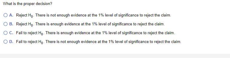 What is the proper decision?
O A. Reject Ho. There is not enough evidence at the 1% level of significance to reject the claim.
OB. Reject Ho. There is enough evidence at the 1% level of significance to reject the claim.
O C. Fail to reject Ho. There is enough evidence at the 1% level of significance to reject the claim.
O D. Fail to reject Ho. There is not enough evidence at the 1% level of significance to reject the claim.