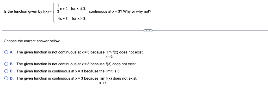 1
Is the function given by f(x) = 3x+2, for x ≤ 3,
continuous at x = 3? Why or why not?
4x-7, for x>3,
Choose the correct answer below.
O A. The given function is not continuous at x = 3 because lim f(x) does not exist.
X-3
O B. The given function is not continuous at x = 3 because f(3) does not exist.
C. The given function is continuous at x = 3 because the limit is 3.
D. The given function is continuous at x = 3 because lim f(x) does not exist.
x→3