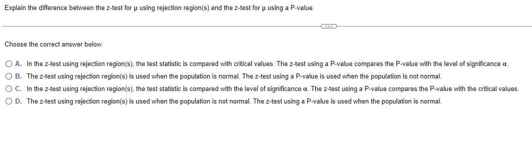 Explain the difference between the z-test for μ using rejection region(s) and the z-test for μ using a P-value.
Choose the correct answer below.
O A. In the z-test using rejection region(s), the test statistic is compared with critical values. The z-test using a P-value compares the P-value with the level of significance a
OB. The z-test using rejection region(s) is used when the population is normal. The z-test using a P-value is used when the population is not normal.
O C. In the z-test using rejection region(s), the test statistic is compared with the level of significance a. The z-test using a P-value compares the P-value with the critical values.
O D. The z-test using rejection region(s) is used when the population is not normal. The z-test using a P-value is used when the population is normal.