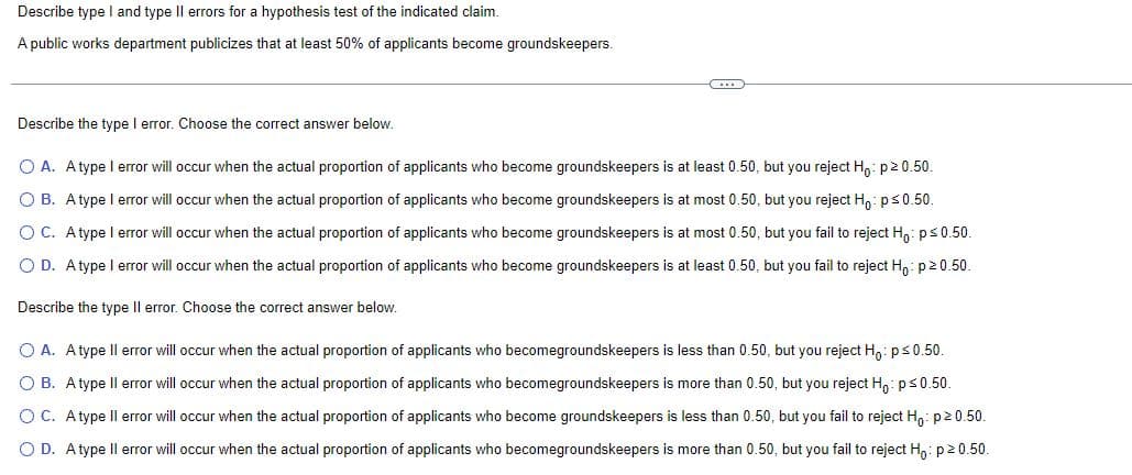 Describe type I and type II errors for a hypothesis test of the indicated claim.
A public works department publicizes that at least 50% of applicants become groundskeepers.
Describe the type I error. Choose the correct answer below.
O A. Atype I error will occur when the actual proportion of applicants who become groundskeepers is at least 0.50, but you reject Ho: p≥ 0.50.
OB. A type I error will occur when the actual proportion of applicants who become groundskeepers is at most 0.50, but you reject Ho: p ≤ 0.50.
OC. A type I error will occur when the actual proportion of applicants who become groundskeepers is at most 0.50, but you fail to reject Ho: p ≤ 0.50.
OD. A type I error will occur when the actual proportion of applicants who become groundskeepers is at least 0.50, but you fail to reject Ho: p20.50.
Describe the type II error. Choose the correct answer below.
O A. A type II error will occur when the actual proportion of applicants who becomegroundskeepers is less than 0.50, but you reject Ho: p ≤ 0.50.
O B. A type Il error will occur when the actual proportion of applicants who becomegroundskeepers is more than 0.50, but you reject Ho: p ≤ 0.50.
O C. Atype Il error will occur when the actual proportion of applicants who become groundskeepers is less than 0.50, but you fail to reject Ho: p20.50.
O D. A type Il error will occur when the actual proportion of applicants who becomegroundskeepers is more than 0.50, but you fail to reject Ho: p²0.50.