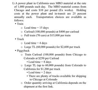 1) A power plant in California uses MRO material at the rate
of 1,000 pounds each day. The MRO material comes from
Chicago and costs $10 per pound (Ex works). Holding
costs at the power plant and in-transit are 25 percent
annually cach. Transportation choices are available as
follows:
• Train
o Lead time - 15 days
o Carload (100,000 pounds) at $400 per carload
o Full train (70 cars) at S15,000 per train
• Truck
o Lead time = 4 days
o Large TL (60,000 pounds) for $2,600 per truck
• Piggyback
o Train Carload (100,000 pounds) from Chicago to
Colorado at $250 per Carload
• Lead time = 8 days
o Large TL (up to 60,000 pounds) from Colorado to
California for S1,200 per truck
• Lead time - 2 days
• There are plenty of trucks available for shipping
to Chicago at Colorado
o Order quantity arriving at Califormia depends on the
shipment at the first link.
