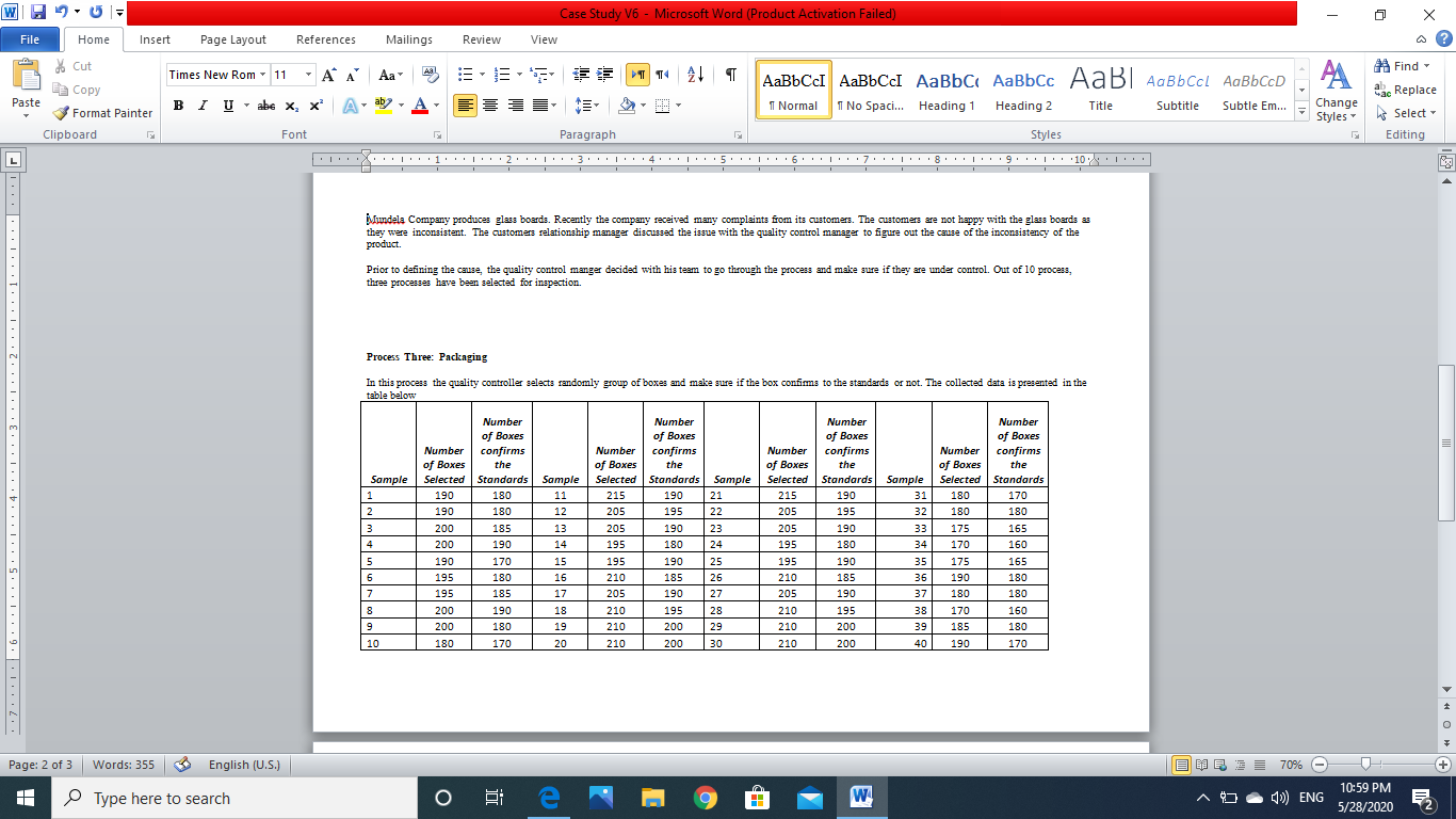 Mundela Company produces glass boards. Recently the company received many complaints from its customers. The customers are not happy with the glass boards as
they were inconsistent. The customers relationship manager discussed the issue with the quality control manager to figure out the cause of the inconsistency of the
product.
Prior to defining the cause, the quality control manger decided with his team to go through the process and make sure if they are under control. Out of 10 process,
three processes have been selected for inspection.
Process Three: Packaging
In this process the quality controller selects randomly group of boxes and make sure if the box confims to the standards or not. The collected data is presented in the
table below
Number
Number
Number
Number
of Boxes
confirms
the
of Boxes
confirms
the
of Boxes
confirms
the
of Boxes
Number confirms
of Boxes
Selected Standards Sample
Number
Number
Number
of Boxes
Selected
of Boxes
Selected Standards
of Boxes
the
Selected Stondards Sample
180
Sample
Standards
Sample
1
190
11
215
190
21
215
190
31
180
170
2
190
180
12
205
195
22
205
195
32
180
180
3
200
185
13
205
190
23
205
190
33
175
165
200
190
14
195
180
24
195
180
34
170
160
190
170
15
195
190
25
195
190
35
175
165
195
180
16
210
185
26
210
185
36
190
180
195
185
17
205
190
27
205
190
37
180
180
200
190
18
210
195
28
210
195
38
170
160
200
180
19
210
200
29
210
200
39
185
180
10
180
170
20
210
200
30
210
200
40
190
170
