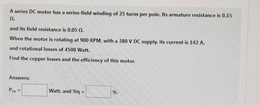 A series DC motor has a series-field winding of 25 turns per pole. Its armature resistance is 0.15
Ω.
and its field resistance is 0.05 0.
When the motor is rotating at 900 RPM, with a 380 V DC supply, its current is 142 A,
and rotational losses of 4500 Watt.
Find the copper losses and the efficiency of this motor.
Answers:
Pcu=
Watt, and %n =
%.