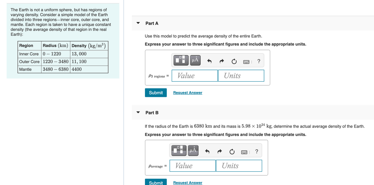 The Earth is not a uniform sphere, but has regions of
varying density. Consider a simple model of the Earth
divided into three regions-inner core, outer core, and
mantle. Each region is taken to have a unique constant
density (the average density of that region in the real
Earth):
Part A
Use this model to predict the average density of the entire Earth.
Region
Radius (km) Density (kg/m³)
Express your answer to three significant figures and include the appropriate units.
Inner Core 0 – 1220
13, 000
Outer Core 1220
3480 11, 100
HÀ
?
Mantle
3480 –
6380 4400
P3 regions =
Value
Units
Submit
Request Answer
Part B
If the radius of the Earth is 6380 km and its mass is 5.98 × 1024 kg, determine the actual average density of the Earth.
Express your answer to three significant figures and include the appropriate units.
HẢ
?
Paverage =
Value
Units
Submit
Request Answer
