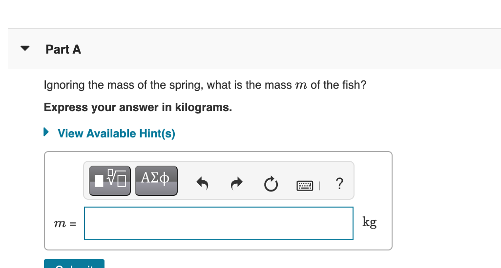 Part A
Ignoring the mass of the spring, what is the mass m of the fish?
Express your answer in kilograms.
• View Available Hint(s)
?
kg
m =
