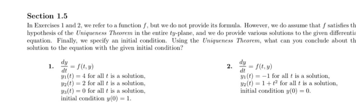 Section 1.5
In Exercises 1 and 2, we refer to a function ƒ, but we do not provide its formula. However, we do assume that f satisfies th
hypothesis of the Uniqueness Theorem in the entire ty-plane, and we do provide various solutions to the given differentia
equation. Finally, we specify an initial condition. Using the Uniqueness Theorem, what can you conclude about th
solution to the equation with the given initial condition?
dy
1.
= f(t, y)
dt
dy
2.
= f(t, y)
dt
yı(t) = 4 for all t is a solution,
Y2(t) = 2 for all t is a solution,
Y3(t) = 0 for all t is a solution,
initial condition y(0) = 1.
y1 (t) = -1 for all t is a solution,
y2 (t) = 1+ t2 for all t is a solution,
initial condition y(0) = 0.
