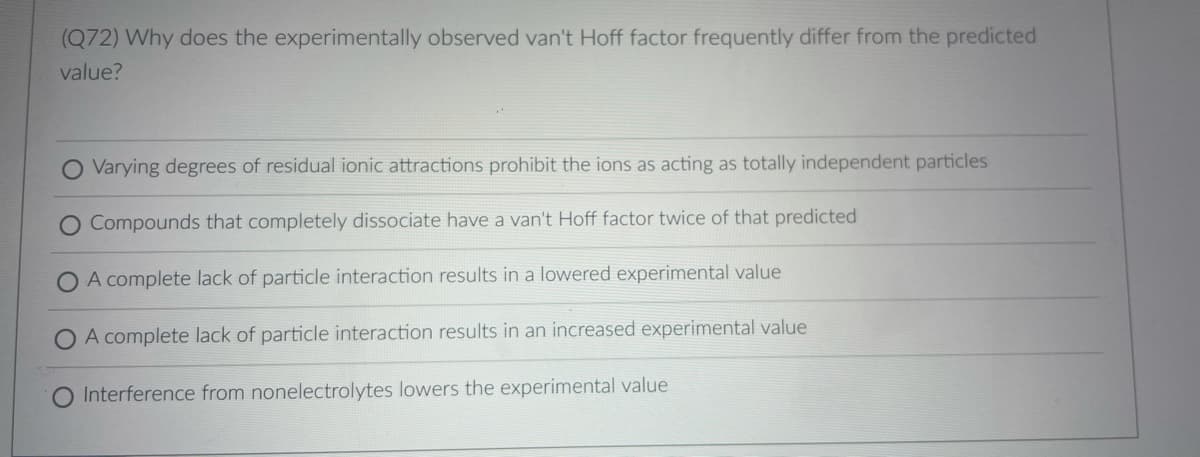 (Q72) Why does the experimentally observed van't Hoff factor frequently differ from the predicted
value?
Varying degrees of residual ionic attractions prohibit the ions as acting as totally independent particles
Compounds that completely dissociate have a van't Hoff factor twice of that predicted
O A complete lack of particle interaction results in a lowered experimental value
A complete lack of particle interaction results in an increased experimental value
Interference from nonelectrolytes lowers the experimental value
