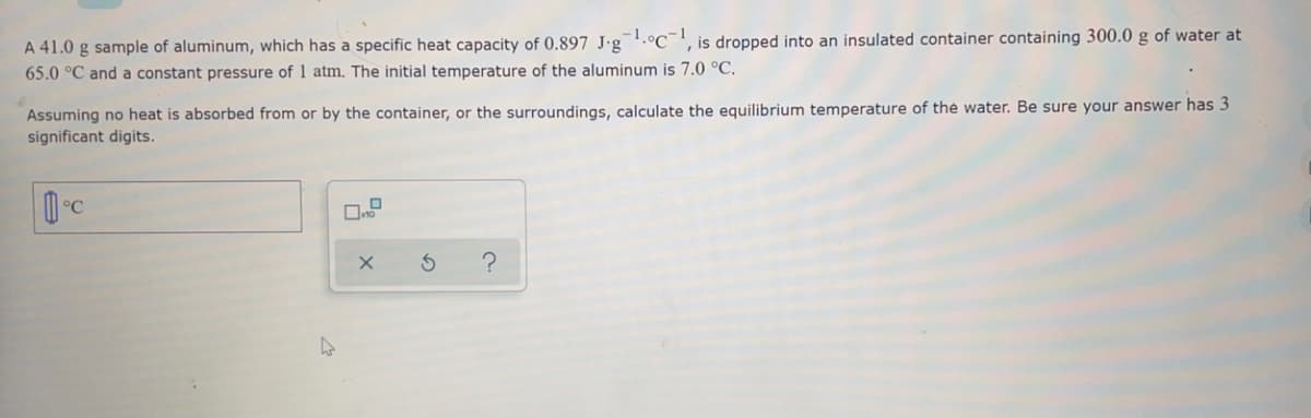 1
', is dropped into an insulated container containing 300.0 g of water at
A 41.0 g sample of aluminum, which has a specific heat capacity of 0.897 J•g¯.°C¯
65.0 °C and a constant pressure of 1 atm. The initial temperature of the aluminum is 7.0 °C.
Assuming no heat is absorbed from or by the container, or the surroundings, calculate the equilibrium temperature of the water. Be sure your answer has 3
significant digits.
°C
