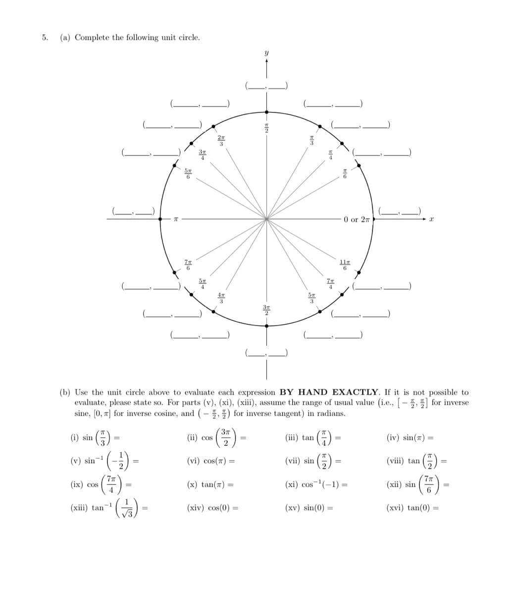 5.
(a) Complete the following unit circle.
0 or 27
11.
(b) Use the unit circle above to evaluate each expression BY HAND EXACTLY. If it is not possible to
evaluate, please state so. For parts (v), (xi), (xiii), assume the range of usual value (i.e., [-5, for inverse
sine, (0, 7] for inverse cosine, and (- 5,5) for inverse tangent) in radians.
(i) sin
(ii) cos
2
(iii) tan
(iv) sin(7) =
(v) sin
-1
(vi) cos(7) =
(vii) sin
(viii) tan
77
(ix) cos
4
(xi) cos-(-1) =
(x) tan(7) =
(xii) sin
6
(xiii) tan-
(xiv) cos(0) =
(xv) sin(0) =
(xvi) tan(0) =
