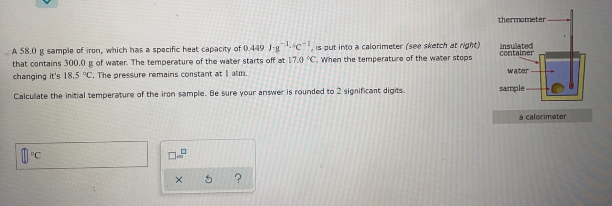thermometer
A 58.0 g sample of iron, which has a specific heat capacity of 0.449 J·g '.ºC¯', is put into a calorimeter (see sketch at right)
that contains 300.0 g of water. The temperature of the water starts off at 17.0 °C. When the temperature of the water stops
insulated
container
water
changing it's 18.5 °C. The pressure remains constant at 1 atm.
sample
Calculate the initial temperature of the iron sample. Be sure your answer is rounded to 2 significant digits.
a calorimeter
