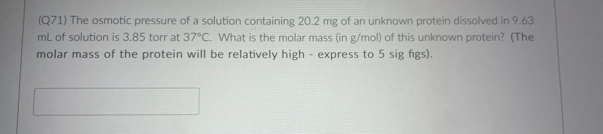 (Q71) The osmotic pressure of a solution containing 20.2 mg of an unknown protein dissolved in 9.63
mL of solution is 3.85 torr at 37°C. What is the molar mass (in g/mol) of this unknown protein? (The
molar mass of the protein will be relatively high express to 5 sig figs).
