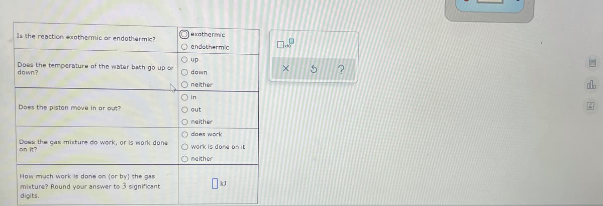 Is the reaction exothermic or endothermic?
O exothermic
O endothermic
O up
Does the temperature of the water bath go up or
down?
O down
O neither
dh
O in
Does the piston move in or out?
O out
O neither
O does work
Does the gas mixture do work, or is work done
on it?
O work is done on it
O neither
How much work is done on (or by) the gas
mixture? Round your answer to 3 significant
digits.
