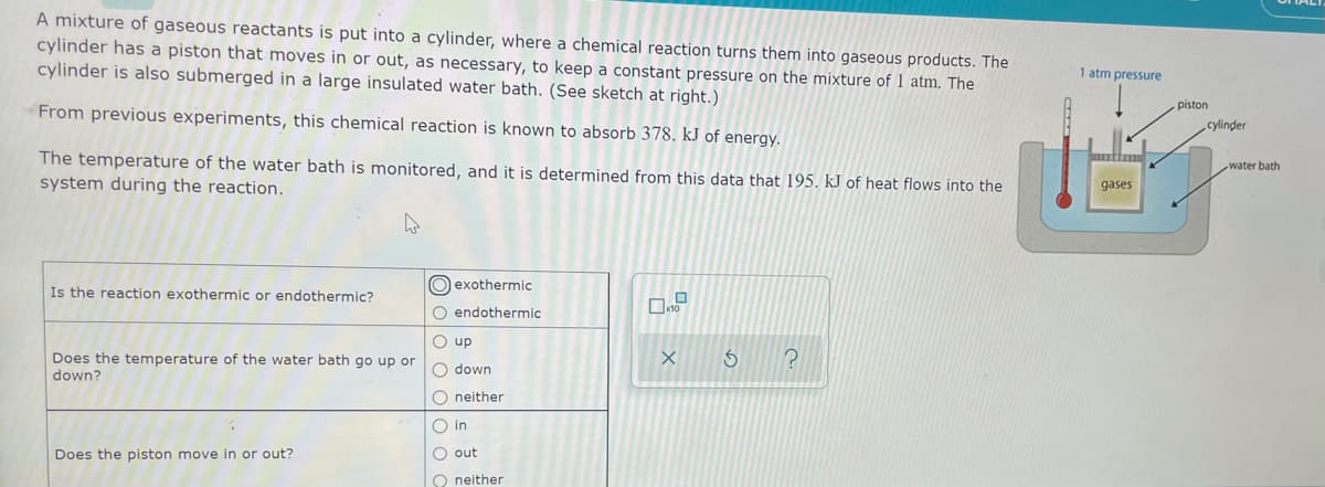 A mixture of gaseous reactants is put into a cylinder, where a chemical reaction turns them into gaseous products. The
cylinder has a piston that moves in or out, as necessary, to keep a constant pressure on the mixture of l atm. The
cylinder is also submerged in a large insulated water bath. (See sketch at right.)
1 atm pressure
piston
From previous experiments, this chemical reaction is known to absorb 378. kJ of energy.
cylinder
The temperature of the water bath is monitored, and it is determined from this data that 195. kJ of heat flows into the
system during the reaction.
water bath
gases
O exothermic
Is the reaction exothermic or endothermic?
O endothermic
O up
Does the temperature of the water bath go up or
O down
down?
O neither
O in
Does the piston move in or out?
O out
O neither
