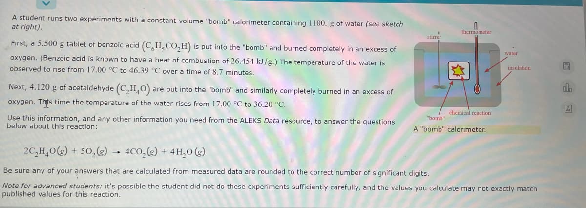 A student runs two experiments with a constant-volume "bomb" calorimeter containing 1100. g of water (see sketch
at right).
thermometer
stirrer
First, a 5.500 g tablet of benzoic acid (C,H,CO,H) is put into the "bomb" and burned completely in an excess of
water
oxygen. (Benzoic acid is known to have a heat of combustion of 26.454 kJ/g.) The temperature of the water is
observed to rise from 17.00 °C to 46.39 °C over a time of 8.7 minutes.
insulation
Next, 4.120 g of acetaldehyde (C,H,O) are put into the "bomb" and similarly completely burned in an excess of
oxygen. Thts time the temperature of the water rises from 17.00 °C to 36.20 °C.
chemical reaction
Use this information, and any other information you need from the ALEKS Data resource, to answer the questions
below about this reaction:
"bomb"
A "bomb" calorimeter.
2C,H,0(g) + 50,(g)
4CO,(g) + 4 H,0 (g)
Be sure any of your answers that are calculated from measured data are rounded to the correct number of significant digits.
Note for advanced students: it's possible the student did not do these experiments sufficiently carefully, and the values you calculate may not exactly match
published values for this reaction.
