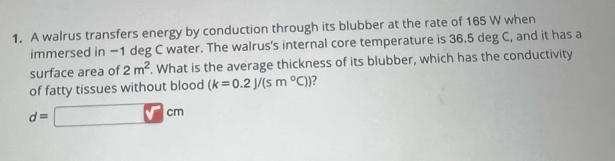 1. A walrus transfers energy by conduction through its blubber at the rate of 165 W when
immersed in -1 deg C water. The walrus's internal core temperature is 36.5 deg C, and it has a
surface area of 2 m². What is the average thickness of its blubber, which has the conductivity
of fatty tissues without blood (k=0.2 J/(s m °C))?
d=
cm