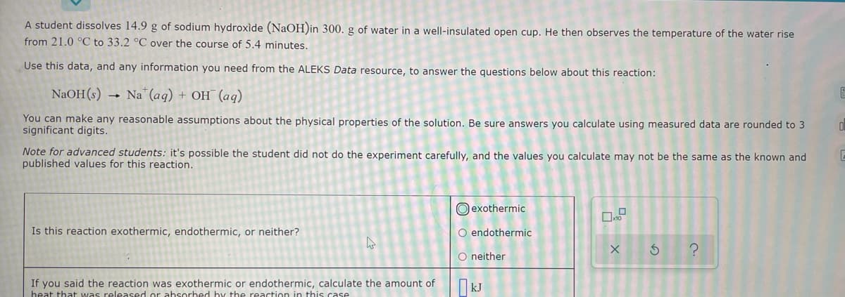 A student dissolves 14.9 g of sodium hydroxide (NaOH)in 300. g of water in a well-insulated open cup. He then observes the temperature of the water rise
from 21.0 °C to 33.2 °C over the course of 5.4 minutes.
Use this data, and any information you need from the ALEKS Data resource, to answer the questions below about this reaction:
NaOH(s) → Na"(aq) + OH (aq)
You can make any reasonable assumptions about the physical properties of the solution, Be sure answers you calculate using measured data are rounded to 3
significant digits.
Note for advanced students: it's possible the student did not do the experiment carefully, and the values you calculate may not be the same as the known and
published values for this reaction.
O exothermic
Is this reaction exothermic, endothermic, or neither?
O endothermic
O neither
If you said the reaction was exothermic or endothermic, calculate the amount of
heat that was released or absorbed by the reaction in this case
