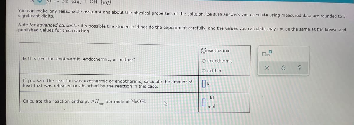 (bv) HỌ + (bv)
You can make any reasonable assumptions about the physical properties of the solution. Be sure answers you calculate using measured data are rounded to 3
significant digits.
Note for advanced students: it's possible the student did not do the experiment carefully, and the values you calculate may not be the same as the known and
published values for this reaction.
O exothermic
Is this reaction exothermic, endothermic, or neither?
O endothermic
O neither
If you said the reaction was exothermic or endothermic, calculate the amount of
heat that was released or absorbed by the reaction in this case.
kJ
Calculate the reaction enthalpy AH per mole of NaOH.
mol
O
