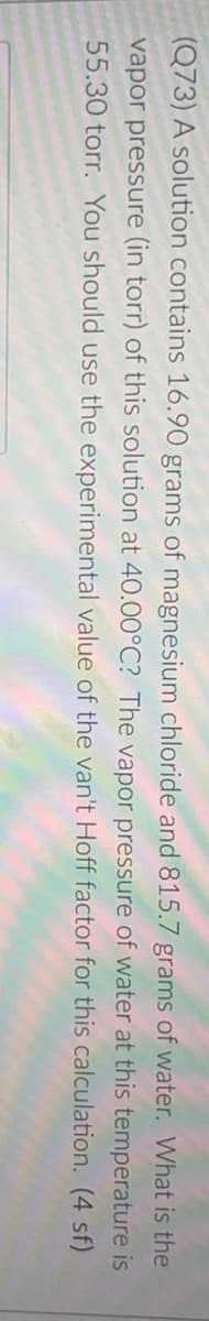 (Q73) A solution contains 16.90 grams of magnesium chloride and 815.7 grams of water. What is the
vapor pressure (in torr) of this solution at 40.00°C? The vapor pressure of water at this temperature is
55.30 torr. You should use the experimental value of the van't Hoff factor for this calculation. (4 sf)
