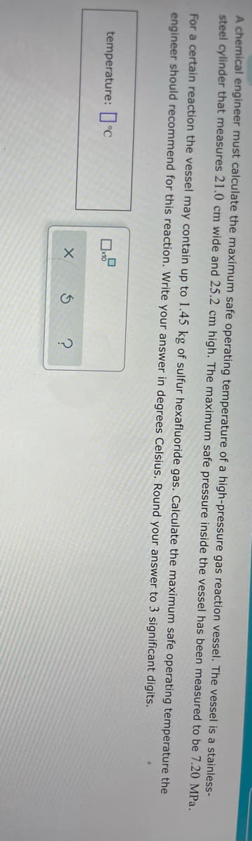 A chemical engineer must calculate the maximum safe operating temperature of a high-pressure gas reaction vessel. The vessel is a stainless-
steel cylinder that measures 21.0 cm wide and 25.2 cm high. The maximum safe pressure inside the vessel has been measured to be 7.20 MPa,
For a certain reaction the vessel may contain up to 1.45 kg of sulfur hexafluoride gas. Calculate the maximum safe operating temperature the
engineer should recommend for this reaction. Write your answer in degrees Celsius. Round your answer to 3 significant digits.
temperature: °C
