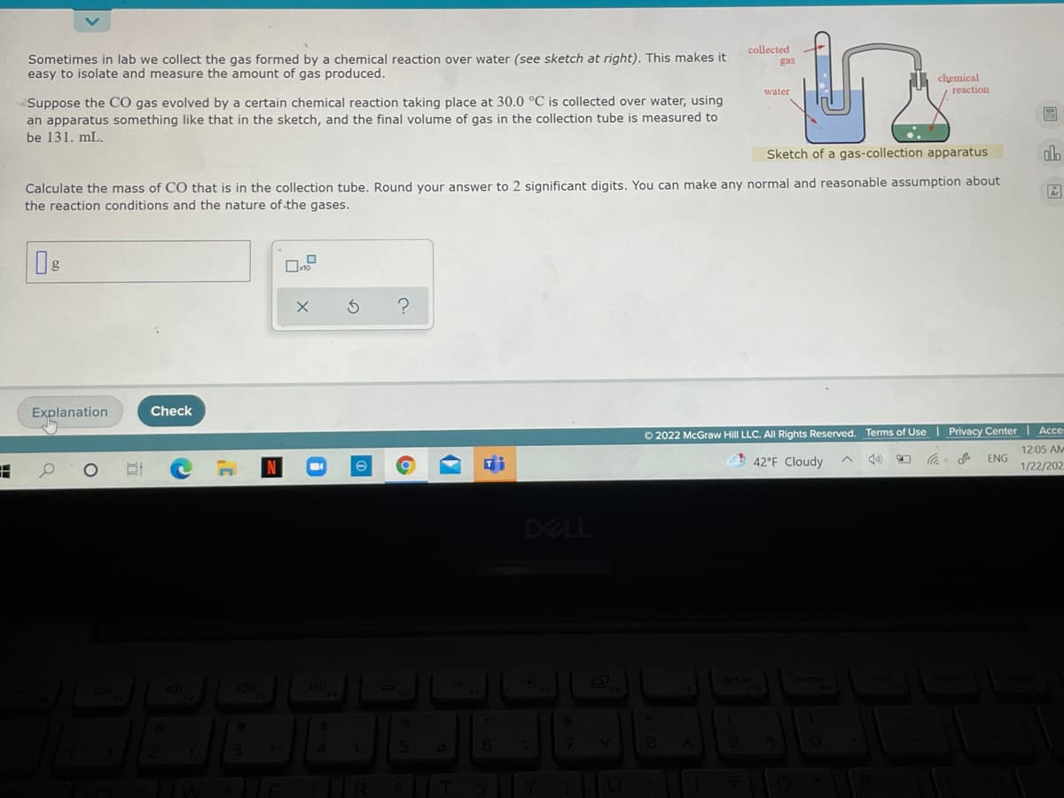 Sometimes in lab we collect the gas formed by a chemical reaction over water (see sketch at right). This makes it
easy to isolate and measure the amount of gas produced.
collected
gas
chemical
reaction
water
Suppose the CÓ gas evolved by a certain chemical reaction taking place at 30.0 °C is collected over water, using
an apparatus something like that in the sketch, and the final volume of gas in the collection tube is measured to
be 131. mL.
Sketch of a gas-collection apparatus
alo
Calculate the mass of CO that is in the collection tube. Round your answer to 2 significant digits. You can make any normal and reasonable assumption about
the reaction conditions and the nature of the gases.
Explanation
Check
O 2022 McGraw Hill LLC. All Rights Reserved. Terms of Use | Privacy Center| Acce:
12:05 AM
ENG
42°F Cloudy
1/22/202
DELL
